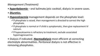Management (Treatment)
• hyperkalaemia – oral kalimate,lytic cocktail, dialysis in severe cases.
• Diuretics.
• Hypocalcaemia management depends on the phosphate level:
If phosphate is raised, then management is directed to correct the high
phosphate.
If phosphate is normal or if child is symptomatic, then give replacement IV
calcium.
If hypocalcaemia is refractory to treatment, exclude associated
hypomagnesaemia.
• Dialysis if indicated. Haemodialysis most efficient at correcting
electrolyte abnormalities. Peritoneal dialysis is not effective in
removing phosphates.
 