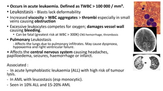 • Occurs in acute leukaemia. Defined as TWBC > 100 000 / mm³.
• Leukostasis - Blasts lack deformability
• Increased viscosity > WBC aggregates > thrombi especially in small
veins causing obstruction
• Excessive leukocytes competes for oxygen; damages vessel wall
causing bleeding.
• Can be fatal (greatest risk at WBC > 300K) CNS hemorrhage, thrombosis
• Pulmonary Leukostasis
- Affects the lungs due to pulmonary infiltrates. May cause dyspnoea,
hypoxaemia and right ventricular failure.
• Affects the central nervous system causing headaches,
papilloedema, seizures, haemorrhage or infarct.
Associated :
- In acute lymphoblastic leukaemia (ALL) with high risk of tumour
Iysis.
- In AML with leucostasis (esp monocytic).
- Seen in 10% ALL and 15-20% AML
 