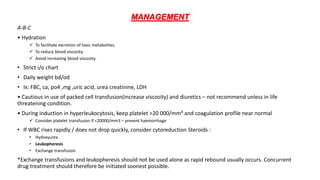 MANAGEMENT
A-B-C
• Hydration
 To facilitate excretion of toxic metabolites.
 To reduce blood viscosity.
 Avoid increasing blood viscosity.
• Strict i/o chart
• Daily weight bd/od
• Ix: FBC, ca, po4 ,mg ,uric acid, urea creatinine, LDH
• Cautious in use of packed cell transfusion(increase viscosity) and diuretics – not recommend unless in life
threatening condition.
• During induction in hyperleukocytosis, keep platelet >20 000/mm³ and coagulation profile near normal
 Consider platelet transfusion if <20000/mm3 – prevent haemorrhage
• If WBC rises rapidly / does not drop quickly, consider cytoreduction Steroids :
• Hydoxyurea
• Leukopheresis
• Exchange transfusion
*Exchange transfusions and leukopheresis should not be used alone as rapid rebound usually occurs. Concurrent
drug treatment should therefore be initiated soonest possible.
 