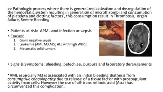 >> Pathologic process where there is generalized activation and dysregulation of
the hemostatic system resulting in generation of microthrombi and consumption
of platelets and clotting factors , this consumption result in Thrombosis, organ
failure, Severe Bleeding
• Patients at risk: APML and infection or sepsis
• Causes:
1. Gram negative sepsis
2. Leukemia (AML M3,M5; ALL with high WBC)
3. Metastatic solid tumors
• Signs & Symptoms: Bleeding, petechiae, purpura and laboratory derangements
*AML especially M3 is associated with an initial bleeding diathesis from
consumptive coagulopathy due to release of a tissue factor with procoagulant
activity from cells. However the use of all-trans retinoic acid (Atra) has
circumvented this complication.
 