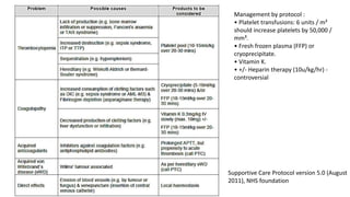 Supportive Care Protocol version 5.0 (August
2011), NHS foundation
Management by protocol :
• Platelet transfusions: 6 units / m²
should increase platelets by 50,000 /
mm³.
• Fresh frozen plasma (FFP) or
cryoprecipitate.
• Vitamin K.
• +/- Heparin therapy (10u/kg/hr) -
controversial
 