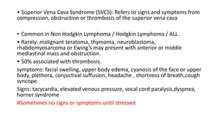 • Superior Vena Cava Syndrome (SVCS): Refers to signs and symptoms from
compression, obstruction or thrombosis of the superior vena cava
• Common in Non Hodgkin Lymphoma / Hodgkin Lymphoma / ALL .
• Rarely: malignant teratoma, thymoma, neuroblastoma,
rhabdomyosarcoma or Ewing’s may present with anterior or middle
mediastinal mass and obstruction.
• 50% associated with thrombosis.
symptoms: facial swelling, upper body edema, cyanosis of the face or upper
body, plethora, conjuctival suffusion, headache , shortness of breath,cough
syncope.
Signs: tacycardia, elevated venous pressure, vocal cord paralysis,dyspnea,
horner syndrome
#Sometimes no signs or symptoms until stressed
 