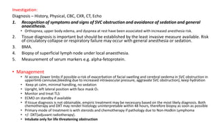 Investigation:
Diagnosis – History, Physical, CBC, CXR, CT, Echo
1. Recognition of symptoms and signs of SVC obstruction and avoidance of sedation and general
anaesthesia.
• Orthopnea, upper body edema, and dyspnea at rest have been associated with increased anesthesia risk.
2. Tissue diagnosis is important but should be established by the least invasive measure available. Risk
of circulatory collapse or respiratory failure may occur with general anesthesia or sedation.
3. BMA.
4. Biopsy of superficial lymph node under local anaesthesia.
5. Measurement of serum markers e.g. alpha-fetoprotein.
• Management
• IV access (lower limbs if possible-a risk of exacerbation of facial swelling and cerebral oedema in SVC obstruction in
upperlimb cannulae,bleeding due to increased intravascular pressure, aggravate SVC obstruction), keep hydration
• Keep pt calm, minimal handling, no sedation
• Upright, left lateral position with face mask O2
• Monitor and treat TLS
• ECMO on standby if available
• If tissue diagnosis is not obtainable, empiric treatment may be necessary based on the most likely diagnosis. Both
chemotherapy and DXT may render histology uninterpretable within 48 hours, therefore biopsy as soon as possible
• Primary mode of treatment is with steroids and chemotherapy if pathology due to Non-Hodkin Lymphoma
• +/- DXT(adjuvant radiotherapy).
• Intubate only for life threatening obstruction
 