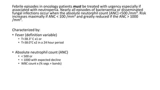 Febrile episodes in oncology patients must be treated with urgency especially if
associated with neutropenia. Nearly all episodes of bacteraemia or disseminated
fungal infections occur when the absolute neutorphil count (ANC) <500 /mm³. Risk
increases maximally if ANC < 100 /mm³ and greatly reduced if the ANC > 1000
/mm³.
Characterized by:
• Fever (definition variable)
• T>38.3° C x1 or
• T>38.0°C x2 in a 24 hour period
• Absolute neutrophil count (ANC)
• < 500 or
• < 1000 with expected decline
• WBC count x (% segs + bands)
 