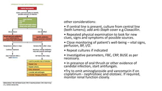 other considerations:
• If central line is present, culture from central line
(both lumens); add anti-Staph cover e.g.Cloxacillin.
• Repeated physical examination to look for new
clues, signs and symptoms of possible sources.
• Close monitoring of patient’s well-being – vital signs,
perfusion, BP, I/O.
• Repeat cultures if indicated
• Investigative parameters, FBC, CRP, BUSE as per
necessary.
• In presence of oral thrush or other evidence of
candidal infection, start antifungals.
•Try to omit aminoglycoside and vancomycin if on
cisplatinum - nephrotoxic and ototoxic. If required,
monitor renal function closely.
 