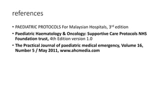references
• PAEDIATRIC PROTOCOLS For Malaysian Hospitals, 3rd edition
• Paediatric Haematology & Oncology: Supportive Care Protocols NHS
Foundation trust, 4th Edition version 1.0
• The Practical Journal of paediatric medical emergency, Volume 16,
Number 5 / May 2011, www.ahcmedia.com
 