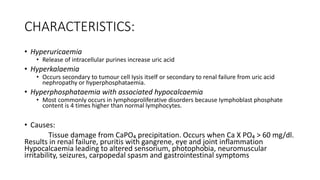 CHARACTERISTICS:
• Hyperuricaemia
• Release of intracellular purines increase uric acid
• Hyperkalaemia
• Occurs secondary to tumour cell Iysis itself or secondary to renal failure from uric acid
nephropathy or hyperphosphataemia.
• Hyperphosphataemia with associated hypocalcaemia
• Most commonly occurs in Iymphoproliferative disorders because Iymphoblast phosphate
content is 4 times higher than normal lymphocytes.
• Causes:
Tissue damage from CaPO₄ precipitation. Occurs when Ca X PO₄ > 60 mg/dl.
Results in renal failure, pruritis with gangrene, eye and joint inflammation
Hypocalcaemia leading to altered sensorium, photophobia, neuromuscular
irritability, seizures, carpopedal spasm and gastrointestinal symptoms
 
