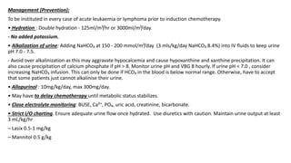 Management (Prevention):
To be instituted in every case of acute leukaemia or Iymphoma prior to induction chemotherapy.
• Hydration : Double hydration - 125ml/m²/hr or 3000ml/m²/day.
- No added potassium.
• Alkalization of urine: Adding NaHCO₃ at 150 - 200 mmol/m²/day (3 mls/kg/day NaHCO₃ 8.4%) into IV fluids to keep urine
pH 7.0 - 7.5.
- Avoid over alkalinization as this may aggravate hypocalcemia and cause hypoxanthine and xanthine precipitation. It can
also cause precipitation of calcium phosphate if pH > 8. Monitor urine pH and VBG 8 hourly. If urine pH < 7.0 , consider
increasing NaHCO₃ infusion. This can only be done if HCO₃ in the blood is below normal range. Otherwise, have to accept
that some patients just cannot alkalinise their urine.
• Allopurinol : 10mg/kg/day, max 300mg/day.
• May have to delay chemotherapy until metabolic status stabilizes.
• Close electrolyte monitoring: BUSE, Ca²⁺, PO₄, uric acid, creatinine, bicarbonate.
• Strict I/O charting. Ensure adequate urine flow once hydrated. Use diuretics with caution. Maintain urine output at least
3 mL/kg/hr
– Lasix 0.5-1 mg/kg
– Mannitol 0.5 g/kg
 