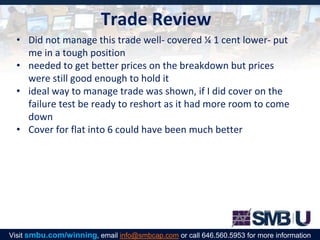 Trade Review
• Did not manage this trade well- covered ¼ 1 cent lower- put
me in a tough position
• needed to get better prices on the breakdown but prices
were still good enough to hold it
• ideal way to manage trade was shown, if I did cover on the
failure test be ready to reshort as it had more room to come
down
• Cover for flat into 6 could have been much better
Visit smbu.com/winning, email info@smbcap.com or call 646.560.5953 for more information
 