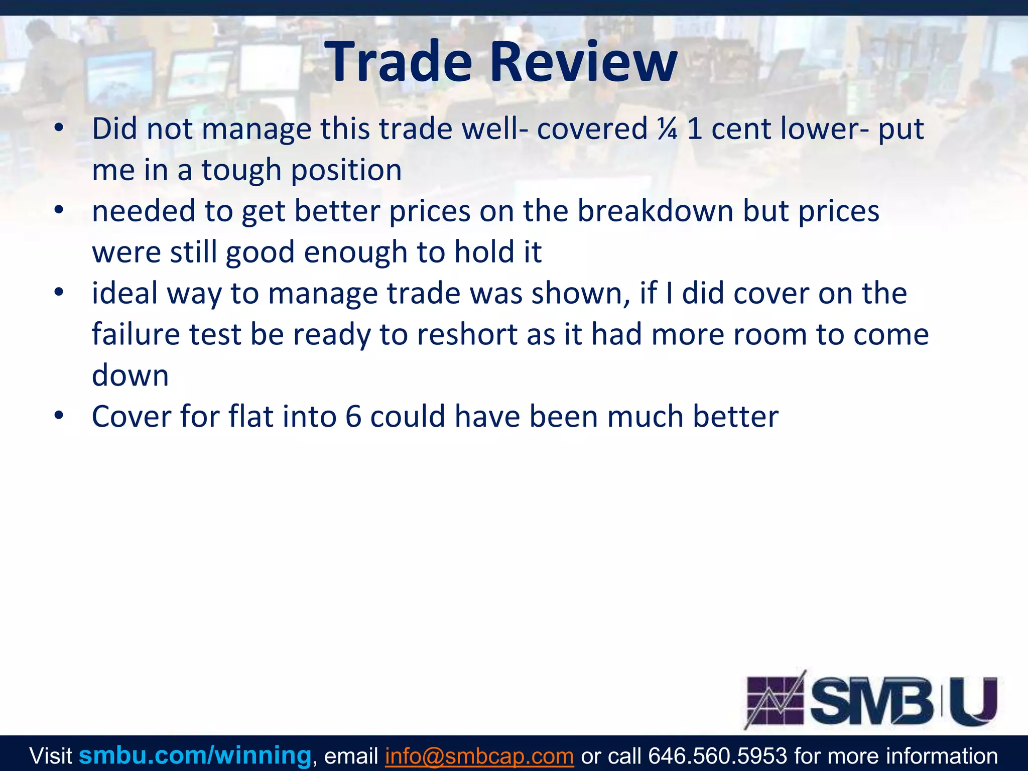 Trade Review
• Did not manage this trade well- covered ¼ 1 cent lower- put
me in a tough position
• needed to get better prices on the breakdown but prices
were still good enough to hold it
• ideal way to manage trade was shown, if I did cover on the
failure test be ready to reshort as it had more room to come
down
• Cover for flat into 6 could have been much better
Visit smbu.com/winning, email info@smbcap.com or call 646.560.5953 for more information
 