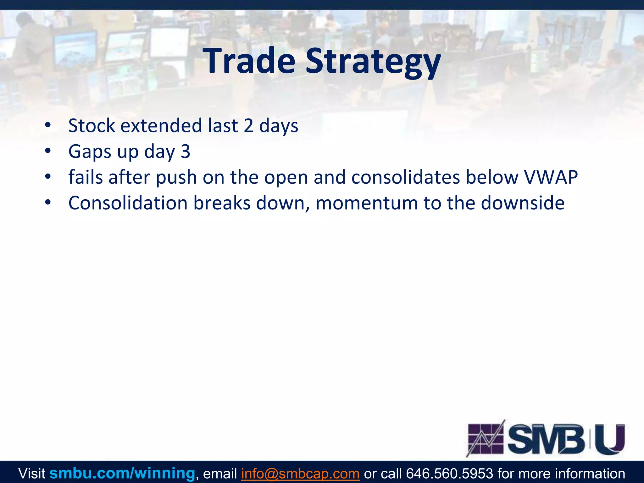 Trade Strategy
• Stock extended last 2 days
• Gaps up day 3
• fails after push on the open and consolidates below VWAP
• Consolidation breaks down, momentum to the downside
Visit smbu.com/winning, email info@smbcap.com or call 646.560.5953 for more information
 
