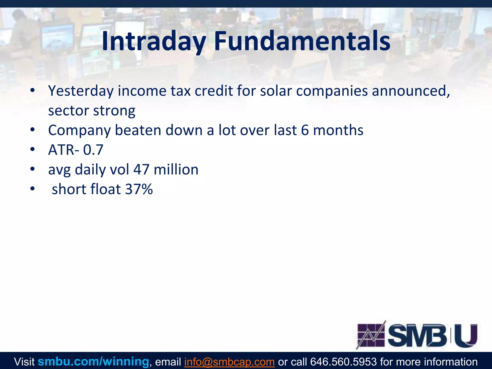 Intraday Fundamentals
• Yesterday income tax credit for solar companies announced,
sector strong
• Company beaten down a lot over last 6 months
• ATR- 0.7
• avg daily vol 47 million
• short float 37%
Visit smbu.com/winning, email info@smbcap.com or call 646.560.5953 for more information
 
