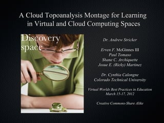 A Cloud Topoanalysis Montage for Learning
  in Virtual and Cloud Computing Spaces

                               Dr. Andrew Stricker

                             Erven F. McGinnes III
                                  Paul Tomaso
                              Shane C. Archiquette
                            Josue E. (Ricky) Martinez

                             Dr. Cynthia Calongne
                         Colorado Technical University

                      Virtual Worlds Best Practices in Education
                                 March 15-17, 2012

                           Creative Commons-Share Alike
 