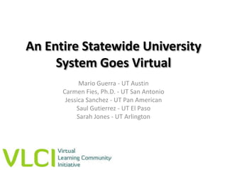 An Entire Statewide University System Goes Virtual Mario Guerra - UT Austin Carmen Fies, Ph.D. - UT San Antonio Jessica Sanchez - UT Pan American Saul Gutierrez - UT El Paso Sarah Jones - UT Arlington 