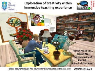 Exploration of creativity within
immersive teaching experience
Ridvan Atolia in SL
Ridvan Ata
The University of
Sheffield
School of Education
Slides copyright Ridvan Ata; sources for pictures listed on the final slide VWBPE14 11 April
 