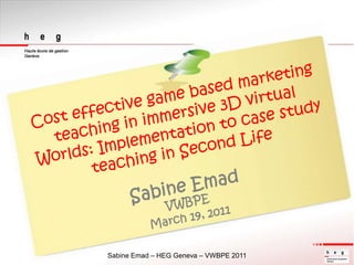 Cost effective game based marketing teaching in immersive 3D virtual Worlds: Implementation to case study teaching in Second Life Sabine EmadVWBPE March 19, 2011 Sabine Emad – HEG Geneva – VWBPE 2011 