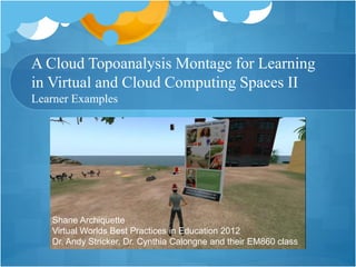 A Cloud Topoanalysis Montage for Learning
in Virtual and Cloud Computing Spaces II
Learner Examples
Shane Archiquette
Virtual Worlds Best Practices in Education 2012
Dr. Andy Stricker, Dr. Cynthia Calongne and their EM860 class
 