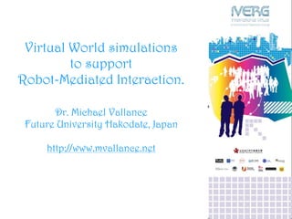 Virtual World simulations
to support
Robot-Mediated Interaction.
Dr. Michael Vallance
Future University Hakodate, Japan
http://www.mvallance.net
 
