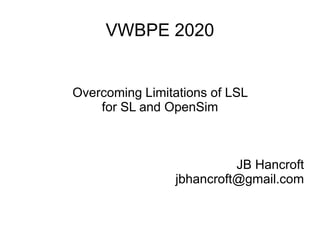VWBPE 2020
Overcoming Limitations of LSL
for SL and OpenSim
JB Hancroft
jbhancroft@gmail.com
 