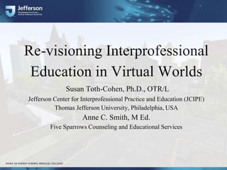 Re-visioning Interprofessional
Education in Virtual Worlds
Susan Toth-Cohen, Ph.D., OTR/L
Jefferson Center for Interprofessional Practice and Education (JCIPE)
Thomas Jefferson University, Philadelphia, USA
Anne C. Smith, M Ed.
Five Sparrows Counseling and Educational Services
 