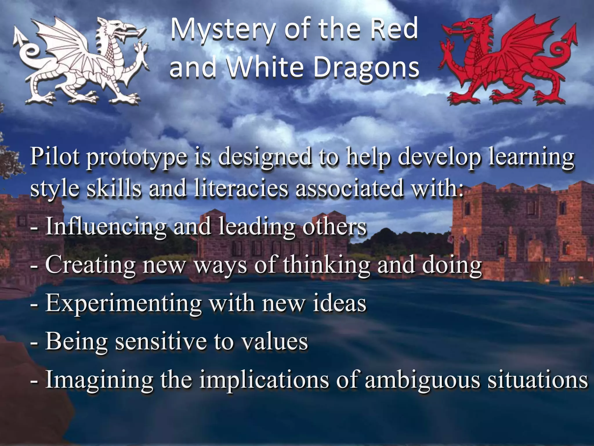 Mystery of the Red
            and White Dragons

Pilot prototype is designed to help develop learning
style skills and literacies associated with:
- Influencing and leading others
- Creating new ways of thinking and doing
- Experimenting with new ideas
- Being sensitive to values
- Imagining the implications of ambiguous situations
 