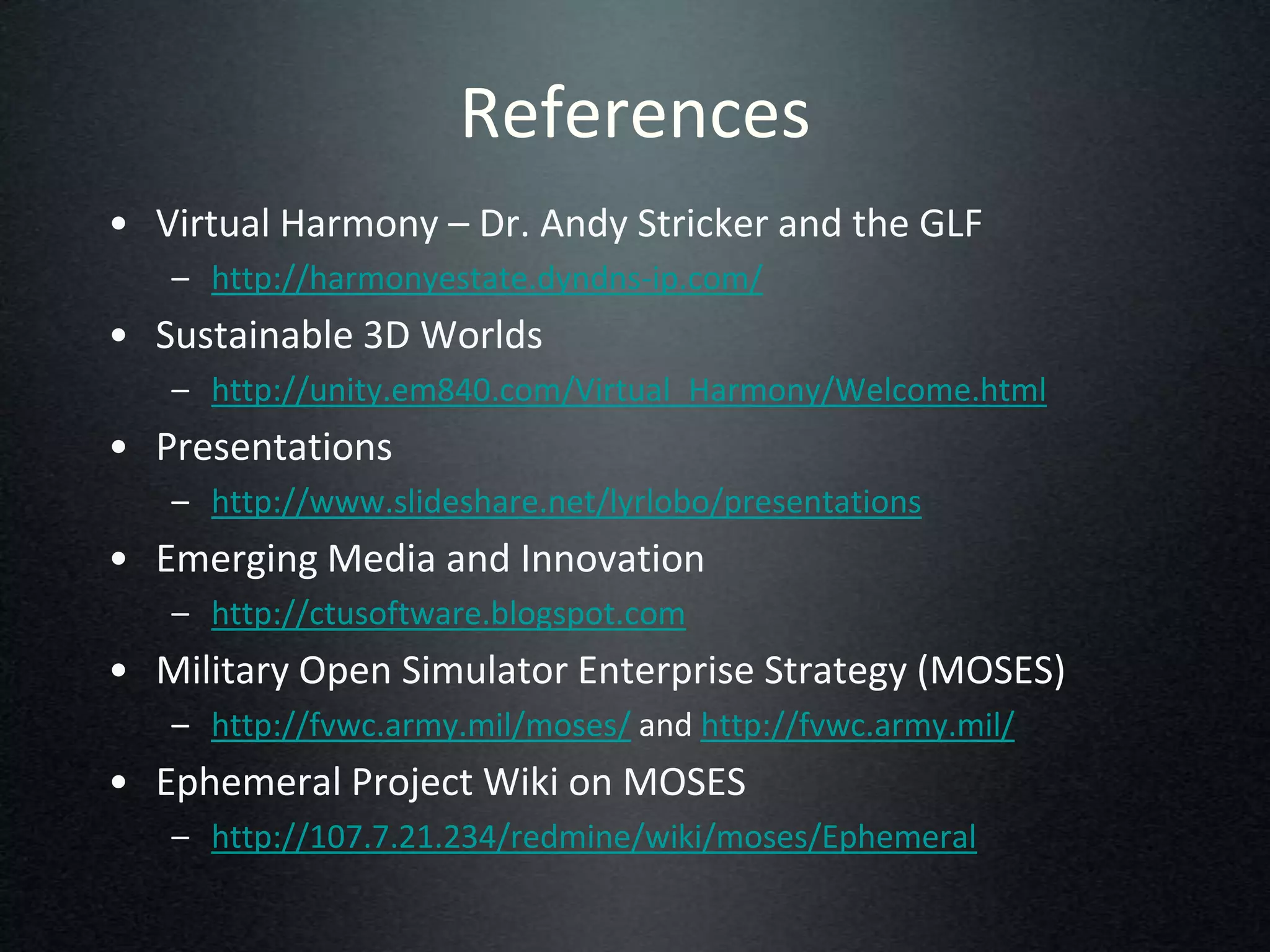References
• Virtual Harmony – Dr. Andy Stricker and the GLF
   – http://harmonyestate.dyndns-ip.com/
• Sustainable 3D Worlds
   – http://unity.em840.com/Virtual_Harmony/Welcome.html
• Presentations
   – http://www.slideshare.net/lyrlobo/presentations
• Emerging Media and Innovation
   – http://ctusoftware.blogspot.com
• Military Open Simulator Enterprise Strategy (MOSES)
   – http://fvwc.army.mil/moses/ and http://fvwc.army.mil/
• Ephemeral Project Wiki on MOSES
   – http://107.7.21.234/redmine/wiki/moses/Ephemeral
 