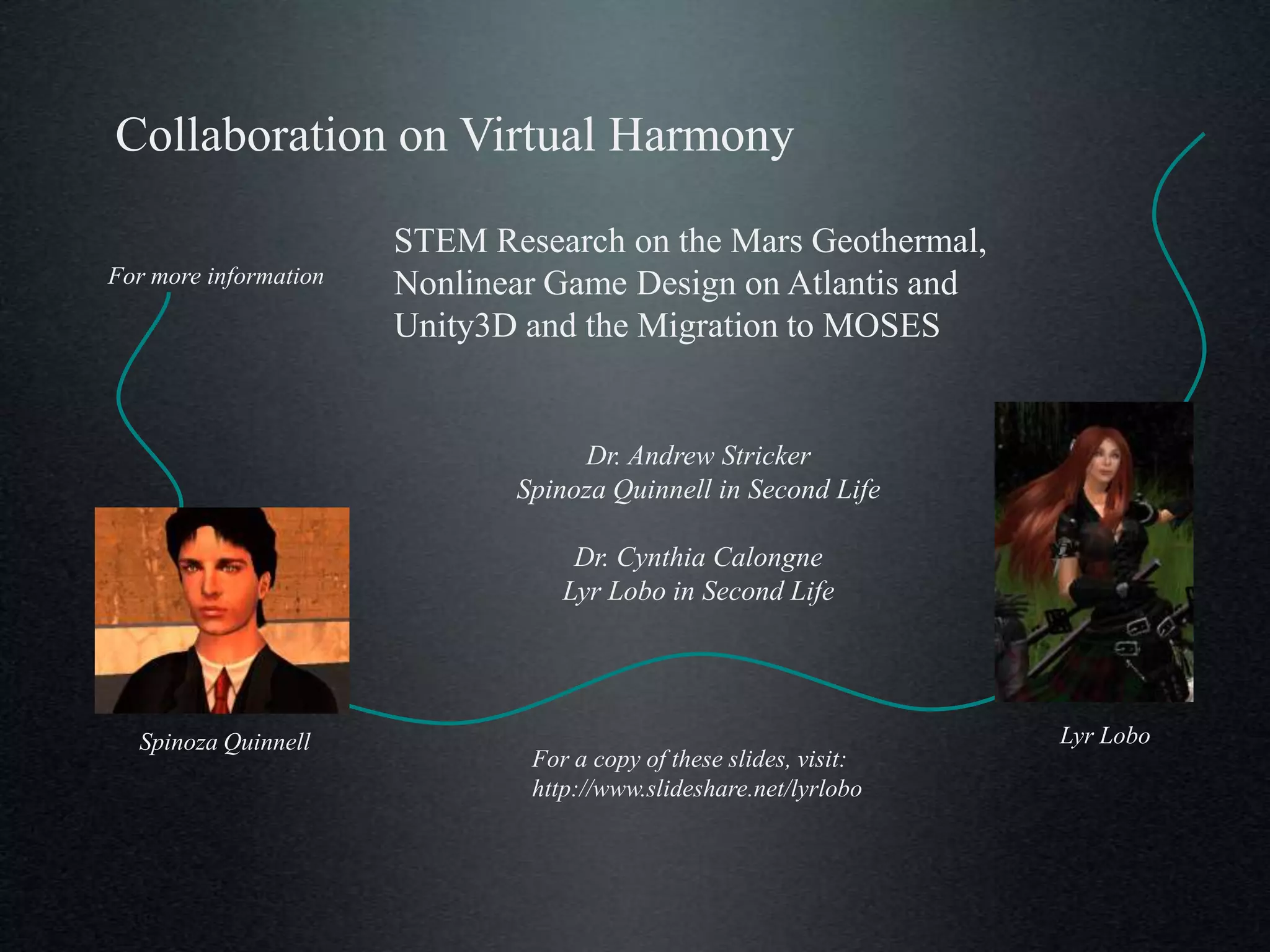 Collaboration on Virtual Harmony

                       STEM Research on the Mars Geothermal,
For more information   Nonlinear Game Design on Atlantis and
                       Unity3D and the Migration to MOSES


                                   Dr. Andrew Stricker
                              Spinoza Quinnell in Second Life

                                   Dr. Cynthia Calongne
                                  Lyr Lobo in Second Life




  Spinoza Quinnell                                                  Lyr Lobo
                               For a copy of these slides, visit:
                               http://www.slideshare.net/lyrlobo
 