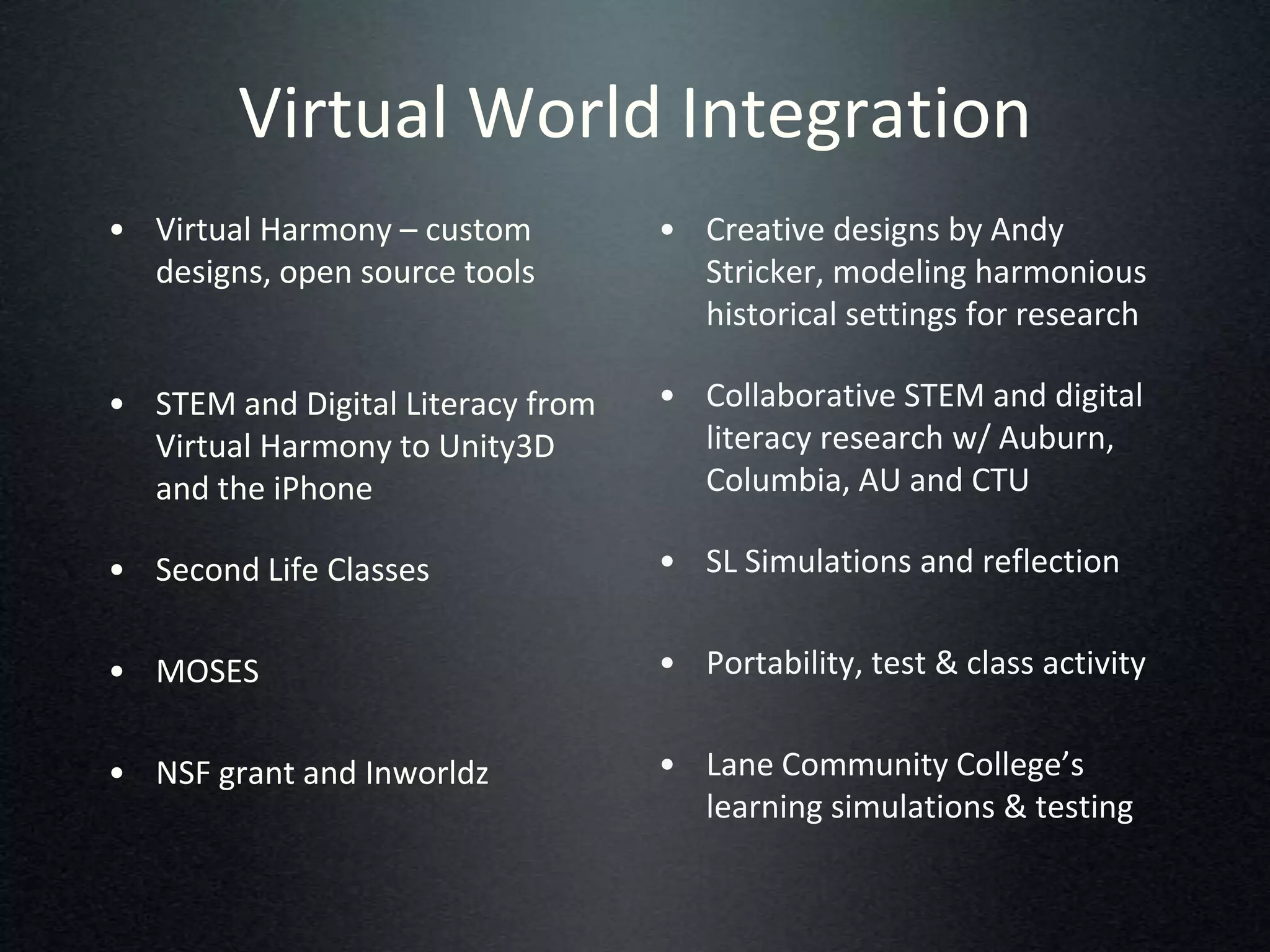 Virtual World Integration
• Virtual Harmony – custom         • Creative designs by Andy
  designs, open source tools         Stricker, modeling harmonious
                                     historical settings for research

• STEM and Digital Literacy from   • Collaborative STEM and digital
  Virtual Harmony to Unity3D         literacy research w/ Auburn,
  and the iPhone                     Columbia, AU and CTU

• Second Life Classes              • SL Simulations and reflection


• MOSES                            • Portability, test & class activity


• NSF grant and Inworldz           • Lane Community College’s
                                     learning simulations & testing
 