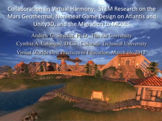Collaboration on Virtual Harmony: STEM Research on the
Mars Geothermal, Nonlinear Game Design on Atlantis and
          Unity3D, and the Migration to MOSES
         Andrew G. Stricker, Ph.D., The Air University
   Cynthia A. Calongne, D.CS., Colorado Technical University
   Virtual Worlds Best Practices in Education, March 16, 2012
 