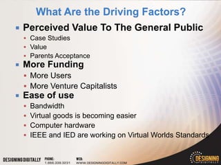    Perceived Value To The General Public
     Case Studies
     Value
     Parents Acceptance
   More Funding
     More Users
     More Venture Capitalists
   Ease of use
       Bandwidth
       Virtual goods is becoming easier
       Computer hardware
       IEEE and IED are working on Virtual Worlds Standards
 