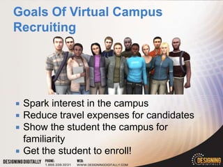    Spark interest in the campus
   Reduce travel expenses for candidates
   Show the student the campus for
    familiarity
   Get the student to enroll!
 