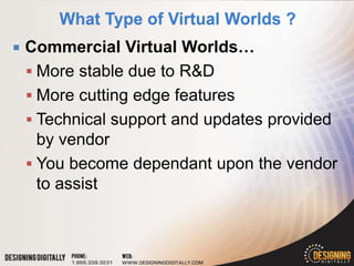    Commercial Virtual Worlds…
     More stable due to R&D
     More cutting edge features
     Technical support and updates provided
      by vendor
     You become dependant upon the vendor
      to assist
 