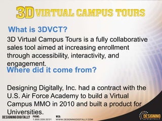 3D Virtual Campus Tours is a fully collaborative
sales tool aimed at increasing enrollment
through accessibility, interactivity, and
engagement.


Designing Digitally, Inc. had a contract with the
U.S. Air Force Academy to build a Virtual
Campus MMO in 2010 and built a product for
Universities.
 