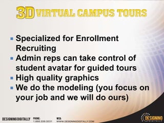  Specialized for Enrollment
  Recruiting
 Admin reps can take control of
  student avatar for guided tours
 High quality graphics
 We do the modeling (you focus on
  your job and we will do ours)
 