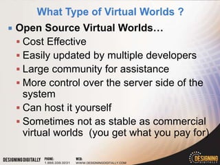    Open Source Virtual Worlds…
     Cost Effective
     Easily updated by multiple developers
     Large community for assistance
     More control over the server side of the
      system
     Can host it yourself
     Sometimes not as stable as commercial
      virtual worlds (you get what you pay for)
 