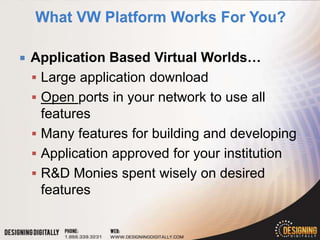    Application Based Virtual Worlds…
     Large application download
     Open ports in your network to use all
      features
     Many features for building and developing
     Application approved for your institution
     R&D Monies spent wisely on desired
      features
 