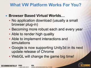    Browser Based Virtual Worlds…
     No application download (usually a small
      browser plug-in)
     Becoming more robust each and every year
     Able to render high quality
     Able to implement interactions and
      simulations
     Google is now supporting Unity3d in its next
      update release of Chrome
     WebGL will change the game big time!
 