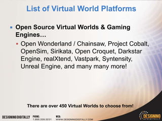    Open Source Virtual Worlds & Gaming
    Engines…
     Open Wonderland / Chainsaw, Project Cobalt,
      OpenSim, Sirikata, Open Croquet, Darkstar
      Engine, realXtend, Vastpark, Syntensity,
      Unreal Engine, and many many more!




       There are over 450 Virtual Worlds to choose from!
 
