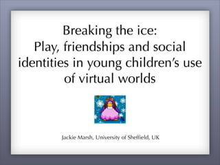 Breaking the ice:
   Play, friendships and social
identities in young children’s use
         of virtual worlds



        Jackie Marsh, University of Shefﬁeld, UK
 