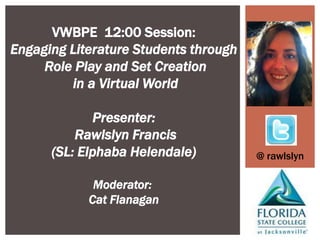 VWBPE 12:00 Session:
Engaging Literature Students through
     Role Play and Set Creation
         in a Virtual World

             Presenter:
          Rawlslyn Francis
      (SL: Elphaba Helendale)          @ rawlslyn

             Moderator:
            Cat Flanagan
 