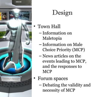 Design
• Town Hall
  – Information on
    Maletopia
  – Information on Male
    Choice Priority (MCP)
  – News articles on the
    events leading to MCP,
    and the responses to
    MCP
• Forum spaces
  – Debating the validity and
    necessity of MCP
 