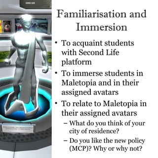Familiarisation and
   Immersion
• To acquaint students
  with Second Life
  platform
• To immerse students in
  Maletopia and in their
  assigned avatars
• To relate to Maletopia in
  their assigned avatars
  – What do you think of your
    city of residence?
  – Do you like the new policy
    (MCP)? Why or why not?
 