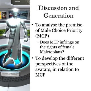 Discussion and
    Generation
• To analyse the premise
  of Male Choice Priority
  (MCP)
  – Does MCP infringe on
    the rights of female
    Maletopians?
• To develop the different
  perspectives of the
  avatars, in relation to
  MCP
 