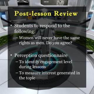 Post-lesson Review
    • Students to respond to the
      following:
      – Women will never have the same
        rights as men. Do you agree?
D


    • Perception questionnaire
      – To identify engagement level
        during lessons
      – To measure interest generated in
        the topic
 