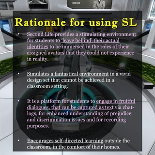 Rationale for using SL
    •   Second Life provides a stimulating environment
        for students to ‘leave behind’ their actual
        identities to be immersed in the roles of their
        assigned avatars that they could not experience
        in reality.

    •   Simulates a fantastical environment in a vivid
D
        design set that cannot be achieved in a
        classroom setting.

    •   It is a platform for students to engage in fruitful
        dialogues, that can be captured as text via chat-
        logs, for enhanced understanding of prejudice
        and discrimination issues and for recording
        purposes.

    •   Encourages self-directed learning outside the
        classroom, in the comfort of their homes.
 