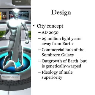 Design
• City concept
  – AD 2050
  – 29 million light years
    away from Earth
  – Commercial hub of the
    Sombrero Galaxy
  – Outgrowth of Earth, but
    is genetically-warped
  – Ideology of male
    superiority
 