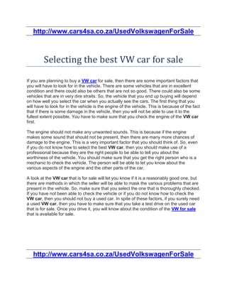 http://www.cars4sa.co.za/UsedVolkswagenForSale



         Selecting the best VW car for sale

If you are planning to buy a VW car for sale, then there are some important factors that
you will have to look for in the vehicle. There are some vehicles that are in excellent
condition and there could also be others that are not so good. There could also be some
vehicles that are in very dire straits. So, the vehicle that you end up buying will depend
on how well you select the car when you actually see the cars. The first thing that you
will have to look for in the vehicle is the engine of the vehicle. This is because of the fact
that if there is some damage in the vehicle, then you will not be able to use it to the
fullest extent possible. You have to make sure that you check the engine of the VW car
first.

The engine should not make any unwanted sounds. This is because if the engine
makes some sound that should not be present, then there are many more chances of
damage to the engine. This is a very important factor that you should think of. So, even
if you do not know how to select the best VW car, then you should make use of a
professional because they are the right people to be able to tell you about the
worthiness of the vehicle. You should make sure that you get the right person who is a
mechanic to check the vehicle. The person will be able to let you know about the
various aspects of the engine and the other parts of the car.

A look at the VW car that is for sale will let you know if it is a reasonably good one, but
there are methods in which the seller will be able to mask the various problems that are
present in the vehicle. So, make sure that you select the one that is thoroughly checked.
If you have not been able to check the vehicle or if you do not know how to check the
VW car, then you should not buy a used car. In spite of these factors, if you surely need
a used VW car, then you have to make sure that you take a test drive on the used car
that is for sale. Once you drive it, you will know about the condition of the VW for sale
that is available for sale.




   http://www.cars4sa.co.za/UsedVolkswagenForSale
 