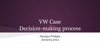 VW Case
Decision-making process
Natalya Prilipko
January 2014

 