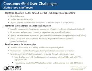 Consumer/End User Challenges
Models and challenges
• Identifies 3 business models for end-user ICT (mobile) payment operations
      Bank-led systems
     Mobile operator-led systems
     Hybrid systems (bank/mobile; postal; bank is intermediary in all except postal)
• Identifies the challenges to adoption and success
      Liquidity management (rural agents running out of cash—rural users withdraw, not deposit)
     Governance and consumer protection (depositor insurance, identification)
     System interconnection agreements (product differentiation vs interoperability—rural/urban)
     Fraud (as volumes increase; Isreali American; Billguard shared fraud detection
      system/geolocation)
• Provides some solution examples
      Movirtu: cloud-based SIM money access—use any mobile phone
     Microensure—enables health/agriculture/general micro-insurance over mobile
     Kiva: provides SME/small holder access to capital through online micro-loans
          Now lending over US$ 2 million each week to nearly 5,000 MSMEs with a 98.79%
           repayment rate.
          Has attracted nearly 600,000 individual lenders and transferred over US$ 220 million
                                                                                 © 2011 Vital Wave ConsultingTM
                                                  11                             Proprietary and Confidential:
                                                                                 Do not copy or distribute.
 
