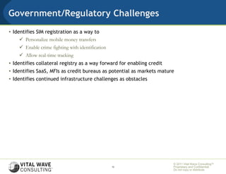 Government/Regulatory Challenges
• Identifies SIM registration as a way to
      Personalize mobile money transfers
     Enable crime fighting with identification
     Allow real-time tracking
• Identifies collateral registry as a way forward for enabling credit
• Identifies SaaS, MFIs as credit bureaus as potential as markets mature
• Identifies continued infrastructure challenges as obstacles




                                                                        © 2011 Vital Wave ConsultingTM
                                                  12                    Proprietary and Confidential:
                                                                        Do not copy or distribute.
 